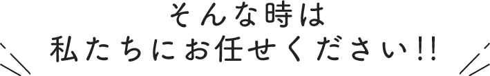 そんな時は私たちにお任せください！！